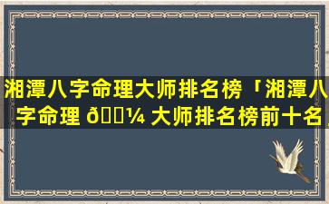 湘潭八字命理大师排名榜「湘潭八字命理 🐼 大师排名榜前十名」